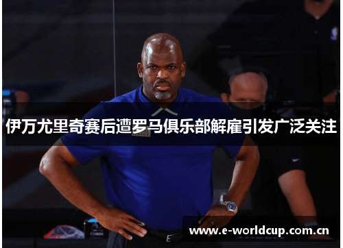 伊万尤里奇赛后遭罗马俱乐部解雇引发广泛关注